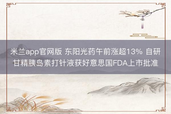 米兰app官网版 东阳光药午前涨超13% 自研甘精胰岛素打针液获好意思国FDA上市批准