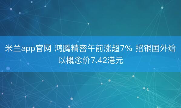 米兰app官网 鸿腾精密午前涨超7% 招银国外给以概念价7.42港元