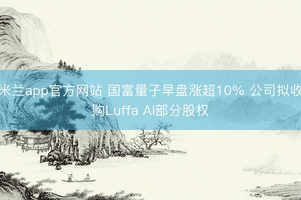 米兰app官方网站 国富量子早盘涨超10% 公司拟收购Luffa AI部分股权