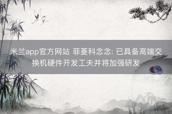 米兰app官方网站 菲菱科念念: 已具备高端交换机硬件开发工夫并将加强研发