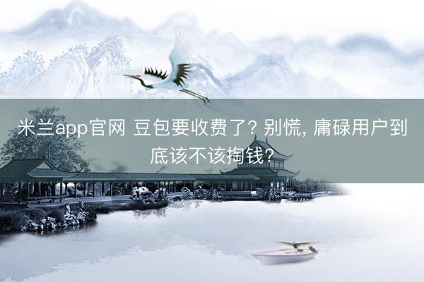 米兰app官网 豆包要收费了? 别慌, 庸碌用户到底该不该掏钱?