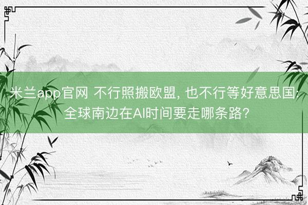 米兰app官网 不行照搬欧盟, 也不行等好意思国: 全球南边在AI时间要走哪条路?