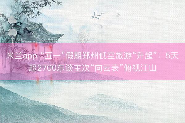 米兰app “五一”假期郑州低空旅游“升起”：5天超2700东谈主次“向云表”俯视江山