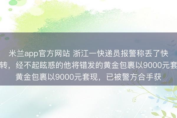 米兰app官方网站 浙江一快递员报警称丢了快递，一小时后出现回转，经不起眩惑的他将错发的黄金包裹以9000元套现，已被警方合手获