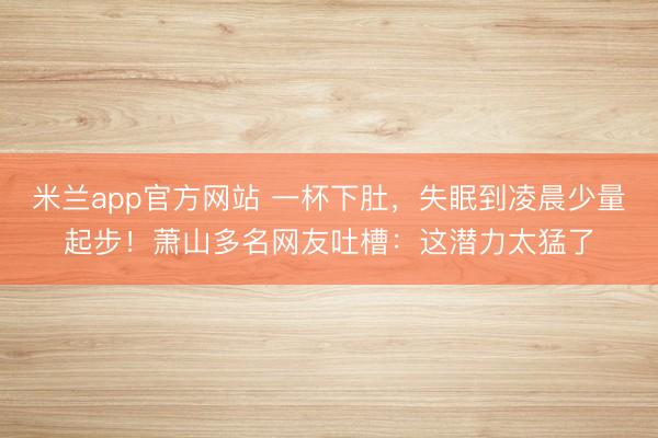 米兰app官方网站 一杯下肚，失眠到凌晨少量起步！萧山多名网友吐槽：这潜力太猛了