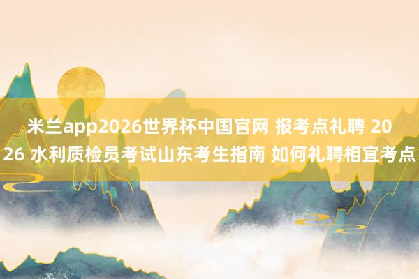 米兰app2026世界杯中国官网 报考点礼聘 2026 水利质检员考试山东考生指南 如何礼聘相宜考点