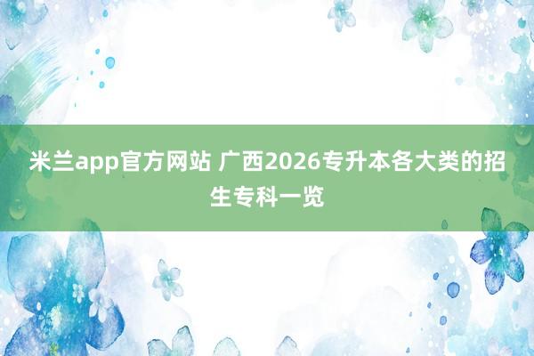 米兰app官方网站 广西2026专升本各大类的招生专科一览