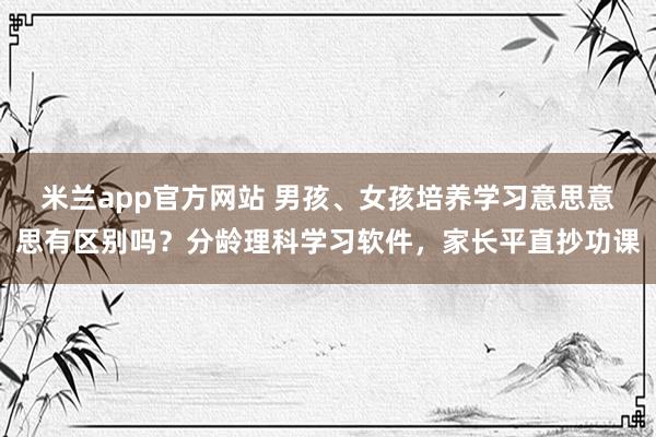 米兰app官方网站 男孩、女孩培养学习意思意思有区别吗？分龄理科学习软件，家长平直抄功课