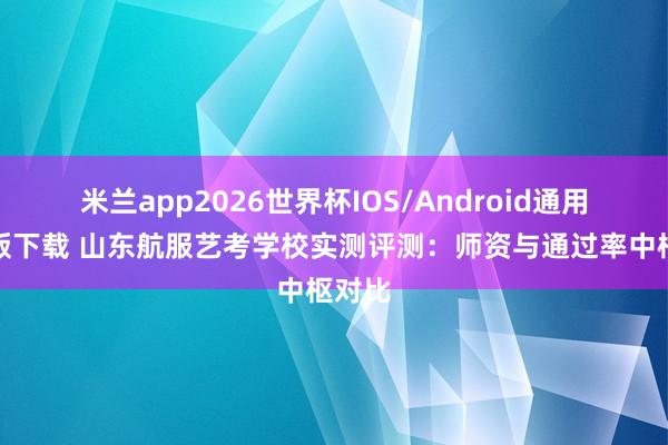 米兰app2026世界杯IOS/Android通用手机版下载 山东航服艺考学校实测评测：师资与通过率中枢对比
