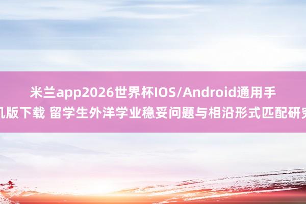 米兰app2026世界杯IOS/Android通用手机版下载 留学生外洋学业稳妥问题与相沿形式匹配研究