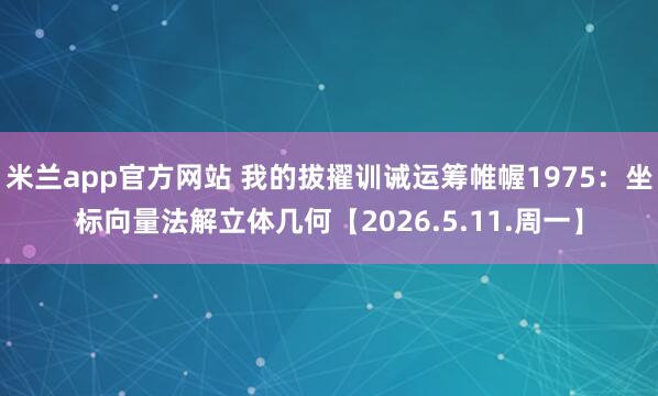 米兰app官方网站 我的拔擢训诫运筹帷幄1975：坐标向量法解立体几何【2026.5.11.周一】