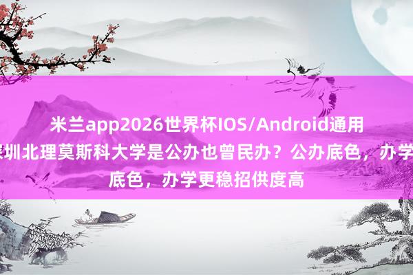 米兰app2026世界杯IOS/Android通用手机版下载 深圳北理莫斯科大学是公办也曾民办？公办底色，办学更稳招供度高