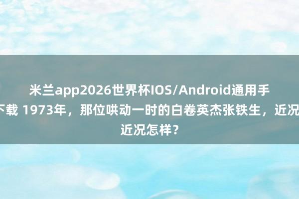 米兰app2026世界杯IOS/Android通用手机版下载 1973年，那位哄动一时的白卷英杰张铁生，近况怎样？