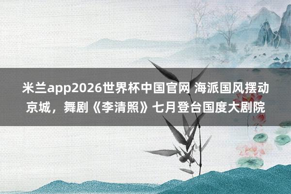 米兰app2026世界杯中国官网 海派国风摆动京城，舞剧《李清照》七月登台国度大剧院