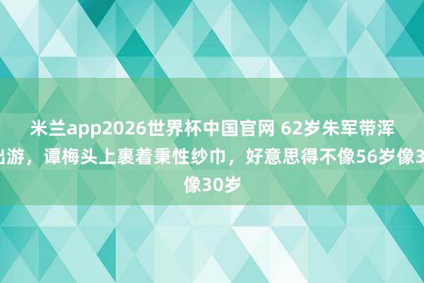 米兰app2026世界杯中国官网 62岁朱军带浑家出游，谭梅头上裹着秉性纱巾，好意思得不像56岁像30岁