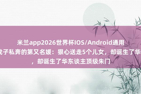 米兰app2026世界杯IOS/Android通用手机版下载 与戏子私奔的第又名媛：狠心送走5个儿女，却诞生了华东谈主顶级朱门