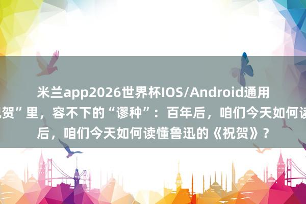 米兰app2026世界杯IOS/Android通用手机版下载 一个“祝贺”里，容不下的“谬种”：百年后，咱们今天如何读懂鲁迅的《祝贺》？