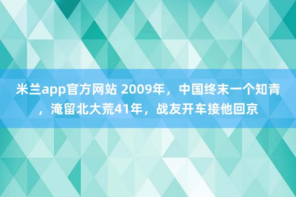 米兰app官方网站 2009年，中国终末一个知青，淹留北大荒41年，战友开车接他回京