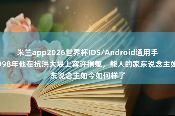 米兰app2026世界杯IOS/Android通用手机版下载 1998年他在抗洪大堤上容许捐躯，能人的家东说念主如今如何样了