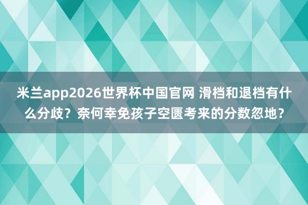 米兰app2026世界杯中国官网 滑档和退档有什么分歧？奈何幸免孩子空匮考来的分数忽地？