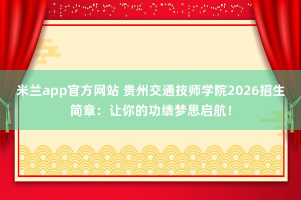 米兰app官方网站 贵州交通技师学院2026招生简章:让你的功绩梦思启航!