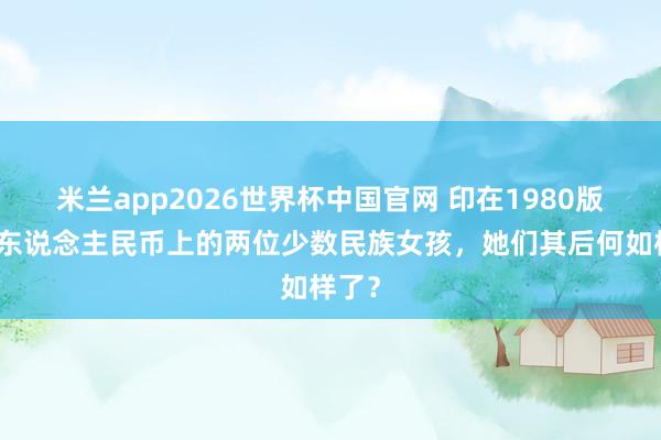 米兰app2026世界杯中国官网 印在1980版贰角东说念主民币上的两位少数民族女孩,她们其后何如样了?