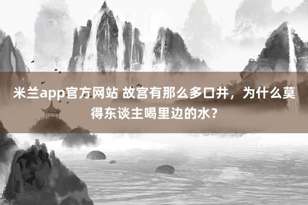 米兰app官方网站 故宫有那么多口井，为什么莫得东谈主喝里边的水？