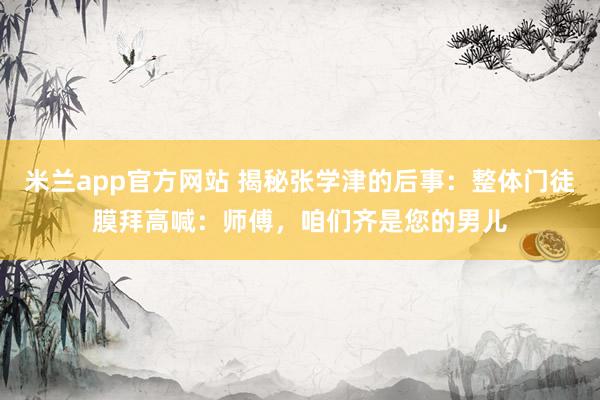 米兰app官方网站 揭秘张学津的后事：整体门徒膜拜高喊：师傅，咱们齐是您的男儿