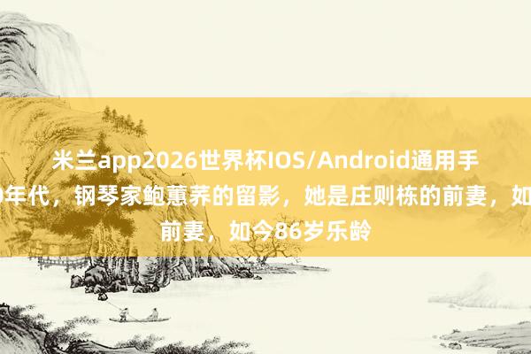 米兰app2026世界杯IOS/Android通用手机版下载 90年代，钢琴家鲍蕙荞的留影，她是庄则栋的前妻，如今86岁乐龄
