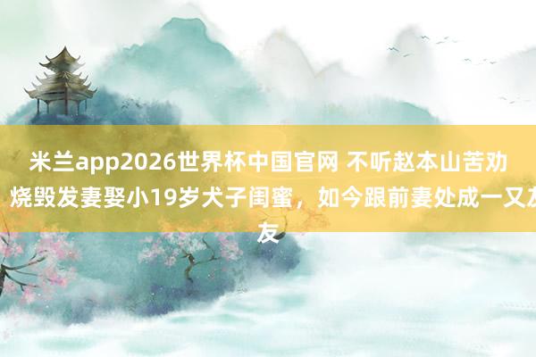 米兰app2026世界杯中国官网 不听赵本山苦劝！烧毁发妻娶小19岁犬子闺蜜，如今跟前妻处成一又友