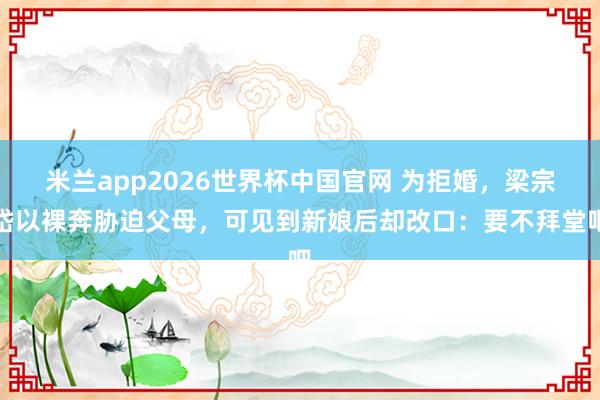 米兰app2026世界杯中国官网 为拒婚，梁宗岱以裸奔胁迫父母，可见到新娘后却改口：要不拜堂吧