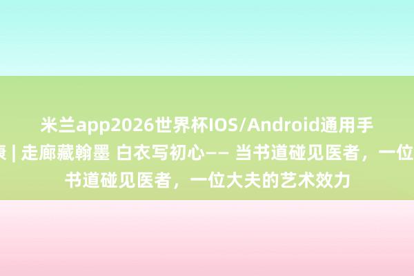 米兰app2026世界杯IOS/Android通用手机版下载 悦健康 | 走廊藏翰墨 白衣写初心—— 当书道碰见医者，一位大夫的艺术效力