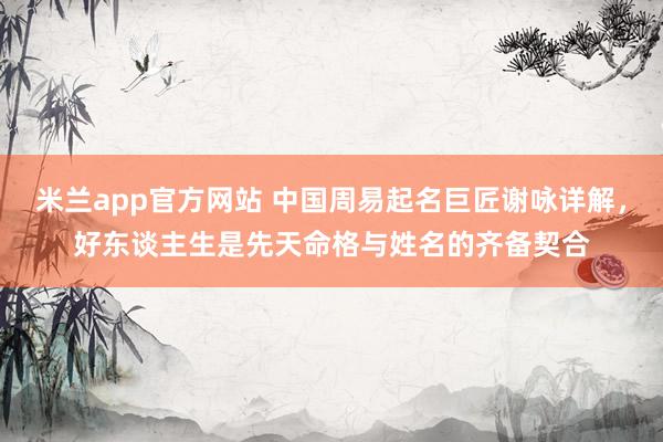 米兰app官方网站 中国周易起名巨匠谢咏详解，好东谈主生是先天命格与姓名的齐备契合