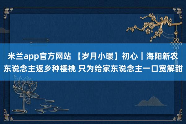 米兰app官方网站 【岁月小暖】初心｜海阳新农东说念主返乡种樱桃 只为给家东说念主一口宽解甜