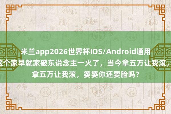 米兰app2026世界杯IOS/Android通用手机版下载 没我这个家早就家破东说念主一火了，当今拿五万让我滚，婆婆你还要脸吗？