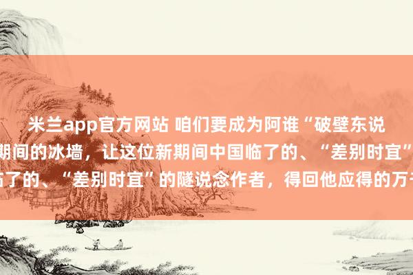 米兰app官方网站 咱们要成为阿谁“破壁东说念主”，坚韧糟蹋流量期间的冰墙，让这位新期间中国临了的、“差别时宜”的隧说念作者，得回他应得的万千共识