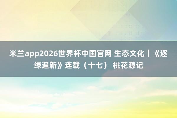 米兰app2026世界杯中国官网 生态文化｜《逐绿追新》连载（十七） 桃花源记
