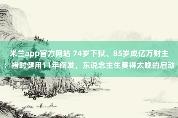 米兰app官方网站 74岁下狱、85岁成亿万财主：褚时健用11年阐发，东说念主生莫得太晚的启动