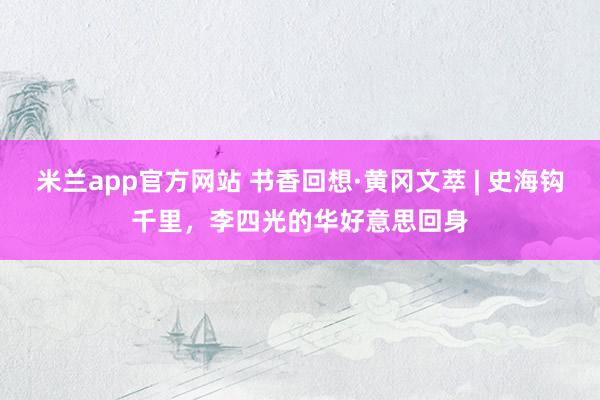 米兰app官方网站 书香回想·黄冈文萃 | 史海钩千里，李四光的华好意思回身
