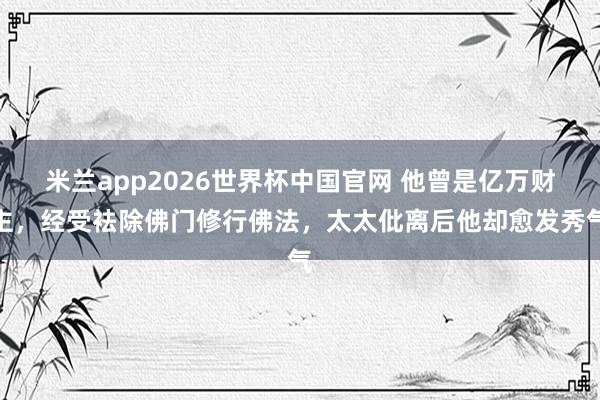 米兰app2026世界杯中国官网 他曾是亿万财主，经受袪除佛门修行佛法，太太仳离后他却愈发秀气