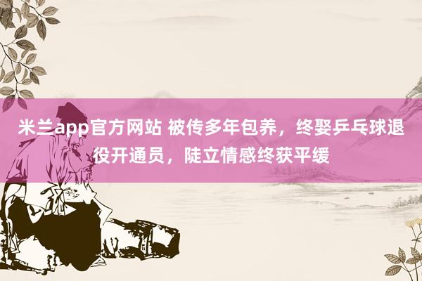米兰app官方网站 被传多年包养，终娶乒乓球退役开通员，陡立情感终获平缓