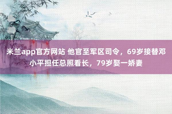 米兰app官方网站 他官至军区司令，69岁接替邓小平担任总照看长，79岁娶一娇妻