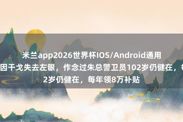 米兰app2026世界杯IOS/Android通用手机版下载 他因干戈失去左眼，作念过朱总警卫员102岁仍健在，每年领8万补贴