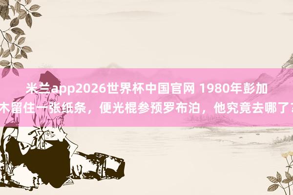 米兰app2026世界杯中国官网 1980年彭加木留住一张纸条，便光棍参预罗布泊，他究竟去哪了？