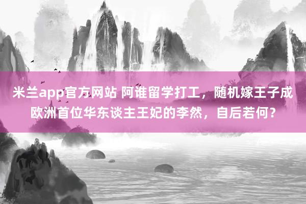 米兰app官方网站 阿谁留学打工，随机嫁王子成欧洲首位华东谈主王妃的李然，自后若何？