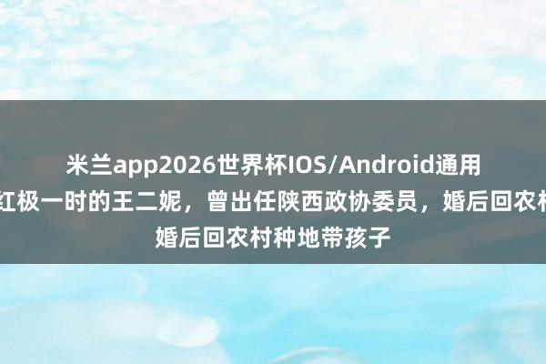 米兰app2026世界杯IOS/Android通用手机版下载 红极一时的王二妮，曾出任陕西政协委员，婚后回农村种地带孩子