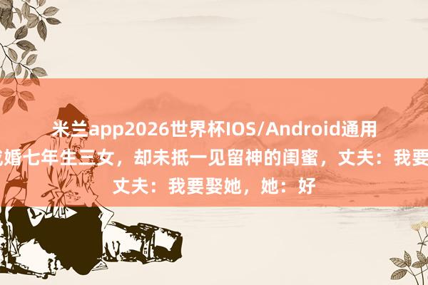 米兰app2026世界杯IOS/Android通用手机版下载 成婚七年生三女，却未抵一见留神的闺蜜，丈夫：我要娶她，她：好