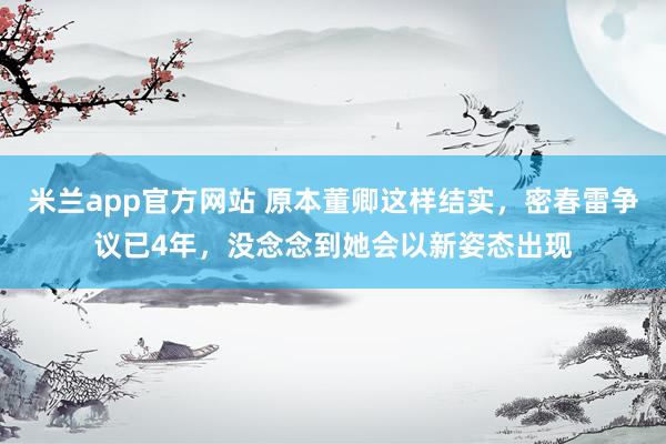 米兰app官方网站 原本董卿这样结实，密春雷争议已4年，没念念到她会以新姿态出现