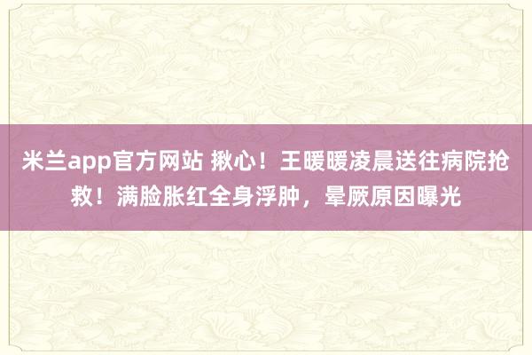 米兰app官方网站 揪心！王暖暖凌晨送往病院抢救！满脸胀红全身浮肿，晕厥原因曝光