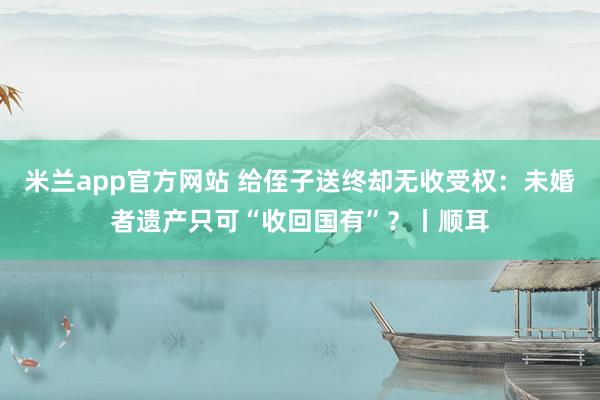 米兰app官方网站 给侄子送终却无收受权：未婚者遗产只可“收回国有”？丨顺耳